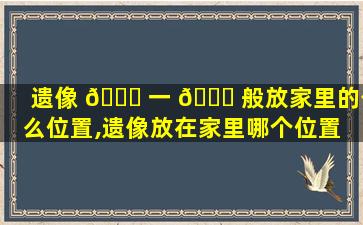 遗像 🍁 一 🐎 般放家里的什么位置,遗像放在家里哪个位置 这些摆放禁忌要知道